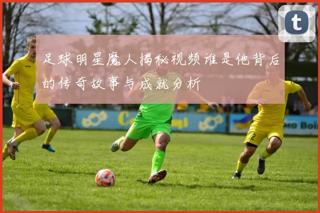 足球明星魔人揭秘视频谁是他背后的传奇故事与成就分析