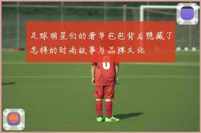 足球明星们的奢华包包背后隐藏了怎样的时尚故事与品牌文化