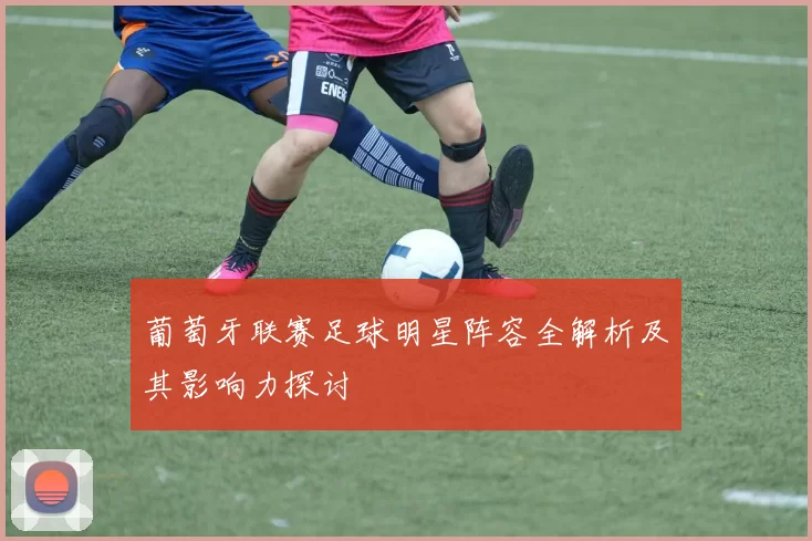 葡萄牙联赛足球明星阵容全解析及其影响力探讨