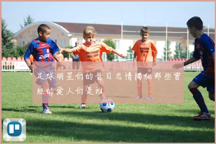足球明星们的昔日恋情揭秘那些曾经的爱人们是谁