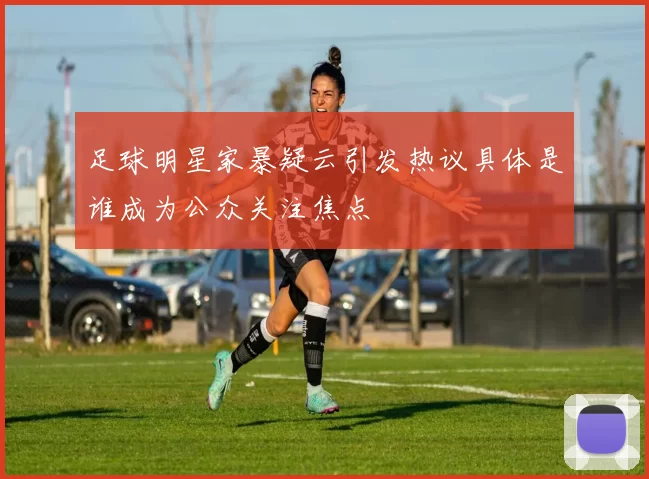 足球明星家暴疑云引发热议具体是谁成为公众关注焦点