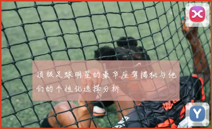 顶级足球明星的豪华座驾揭秘与他们的个性化选择分析