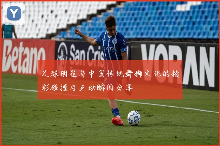 足球明星与中国传统舞狮文化的精彩碰撞与互动瞬间分享