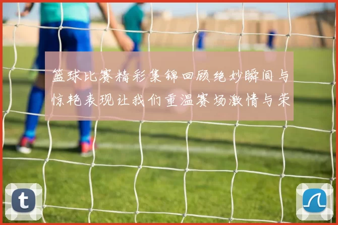 篮球比赛精彩集锦回顾绝妙瞬间与惊艳表现让我们重温赛场激情与荣耀