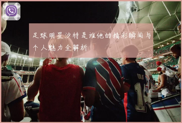 足球明星沙特是谁他的精彩瞬间与个人魅力全解析