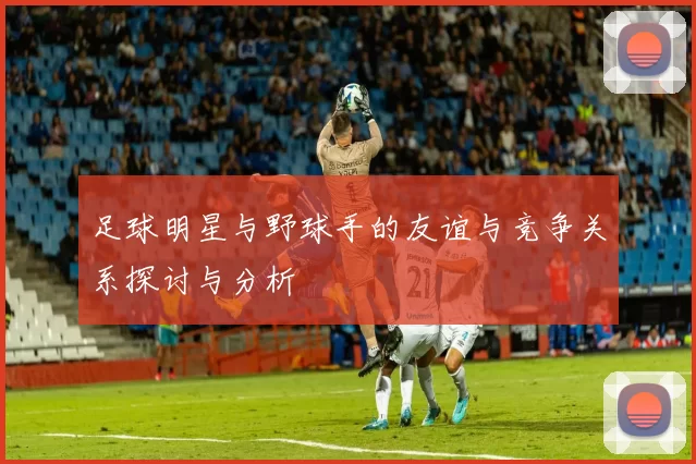 足球明星与野球手的友谊与竞争关系探讨与分析