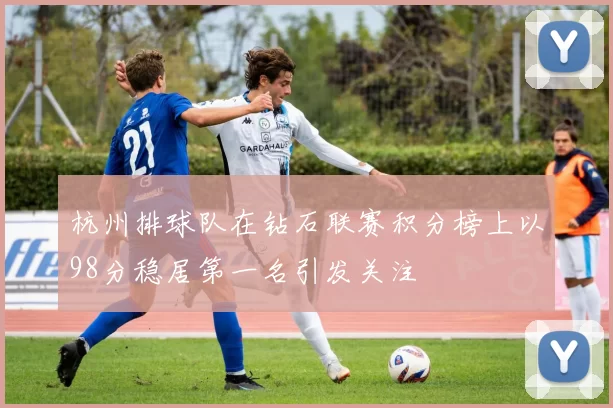 杭州排球队在钻石联赛积分榜上以98分稳居第一名引发关注