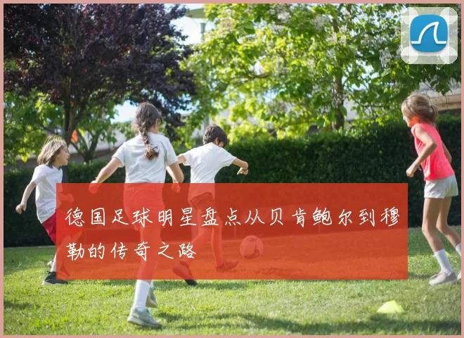 德国足球明星盘点从贝肯鲍尔到穆勒的传奇之路