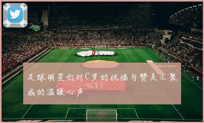 足球明星们对C罗的祝福与赞美汇聚成的温暖心声