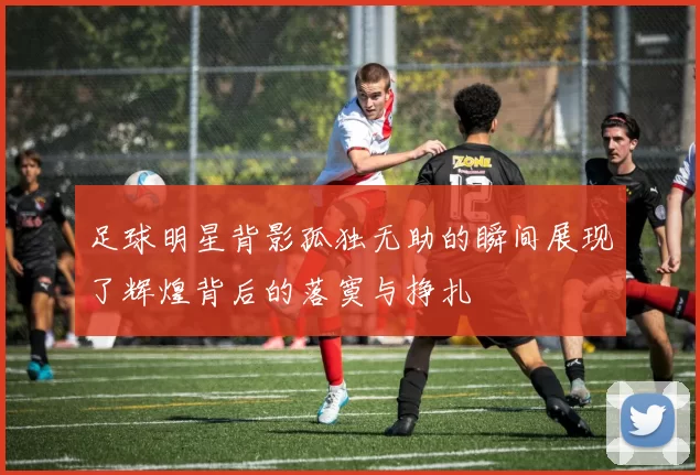 足球明星背影孤独无助的瞬间展现了辉煌背后的落寞与挣扎