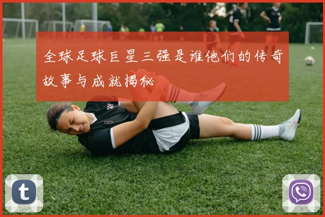 全球足球巨星三强是谁他们的传奇故事与成就揭秘