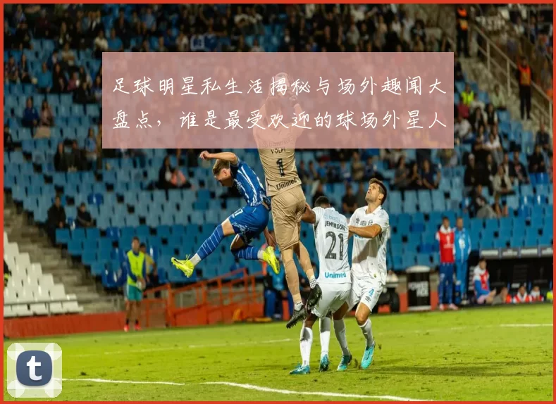 足球明星私生活揭秘与场外趣闻大盘点，谁是最受欢迎的球场外星人