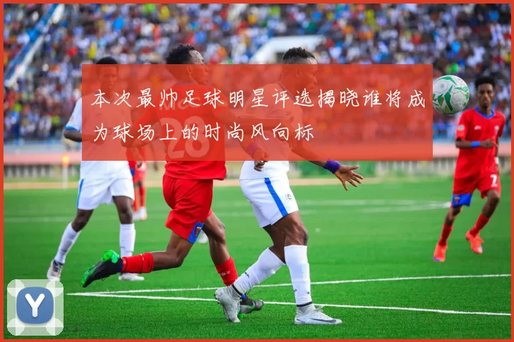 本次最帅足球明星评选揭晓谁将成为球场上的时尚风向标