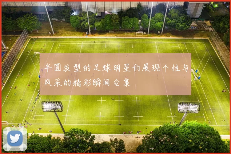 半圆发型的足球明星们展现个性与风采的精彩瞬间合集