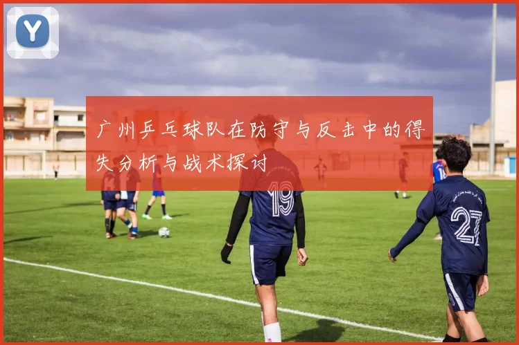 广州乒乓球队在防守与反击中的得失分析与战术探讨