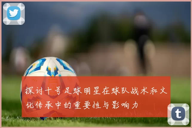 探讨十号足球明星在球队战术和文化传承中的重要性与影响力