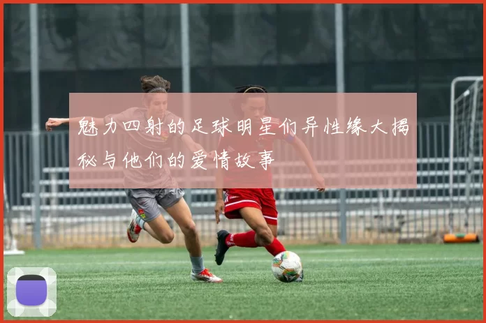 魅力四射的足球明星们异性缘大揭秘与他们的爱情故事