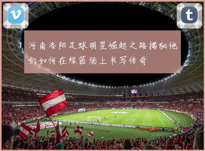 河南洛阳足球明星崛起之路揭秘他们如何在绿茵场上书写传奇