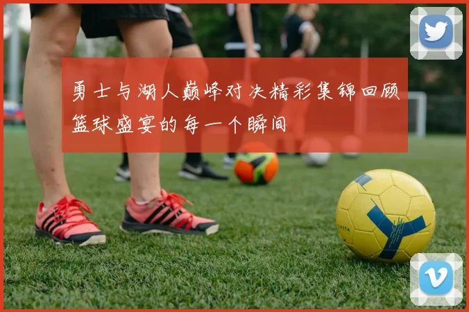 勇士与湖人巅峰对决精彩集锦回顾篮球盛宴的每一个瞬间