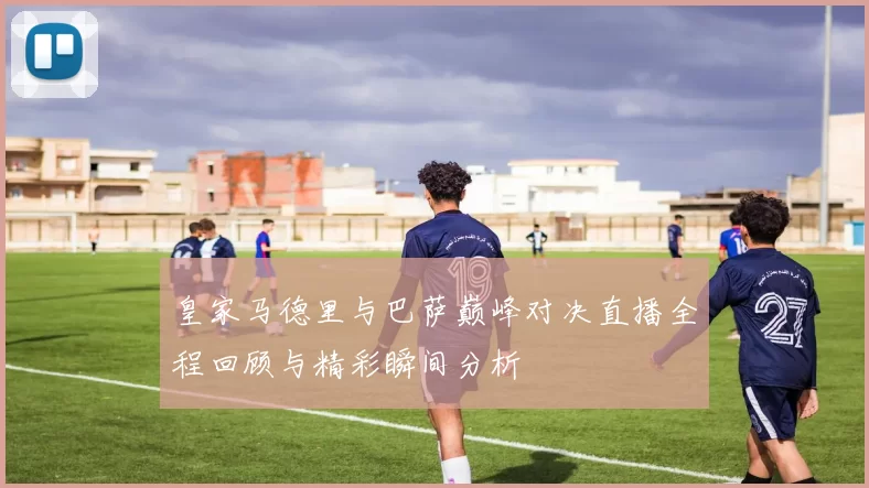 皇家马德里与巴萨巅峰对决直播全程回顾与精彩瞬间分析