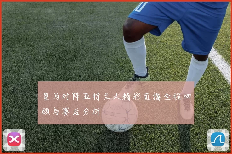皇马对阵亚特兰大精彩直播全程回顾与赛后分析