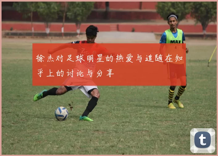 徐杰对足球明星的热爱与追随在知乎上的讨论与分享