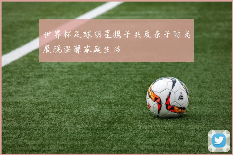 世界杯足球明星携子共度亲子时光展现温馨家庭生活