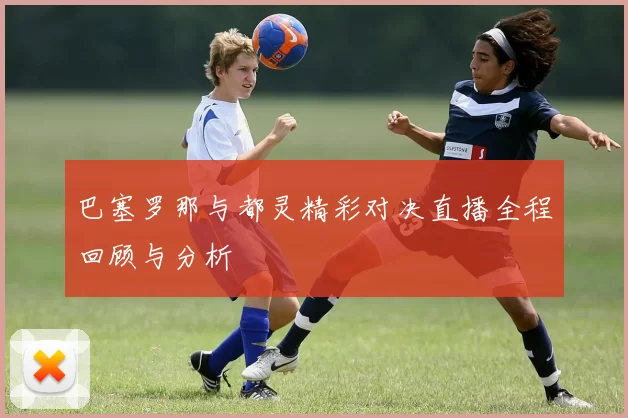巴塞罗那与都灵精彩对决直播全程回顾与分析