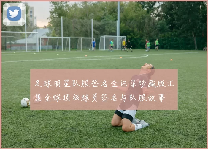 足球明星队服签名全记录珍藏版汇集全球顶级球员签名与队服故事