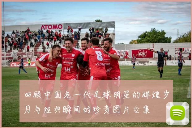 回顾中国老一代足球明星的辉煌岁月与经典瞬间的珍贵图片合集