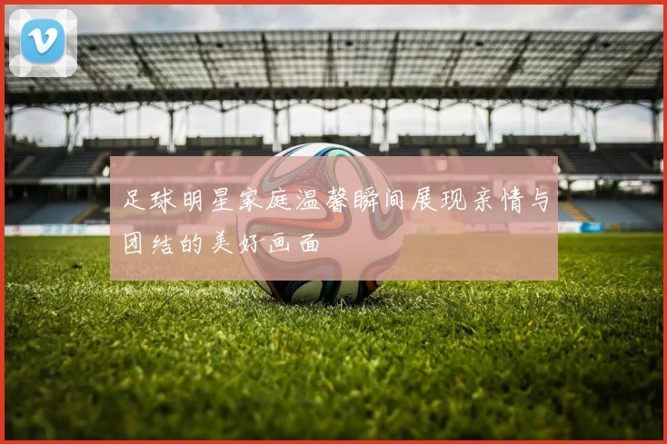 足球明星家庭温馨瞬间展现亲情与团结的美好画面