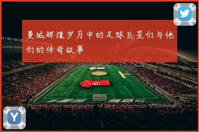 曼城辉煌岁月中的足球巨星们与他们的传奇故事