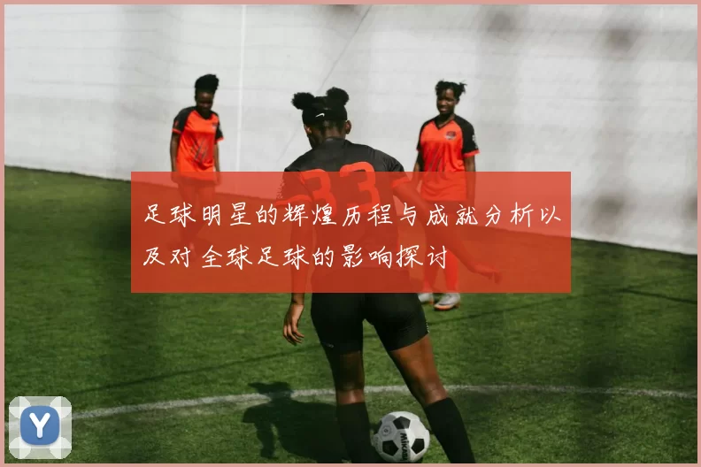 足球明星的辉煌历程与成就分析以及对全球足球的影响探讨