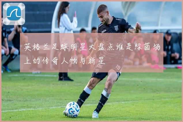 英格兰足球明星大盘点谁是绿茵场上的传奇人物与新星
