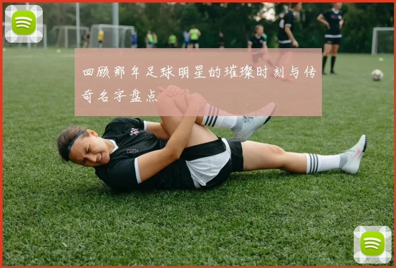回顾那年足球明星的璀璨时刻与传奇名字盘点