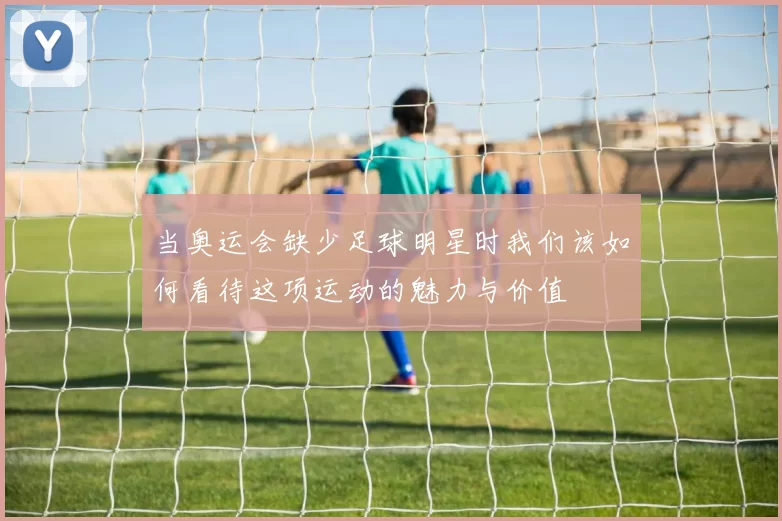 当奥运会缺少足球明星时我们该如何看待这项运动的魅力与价值