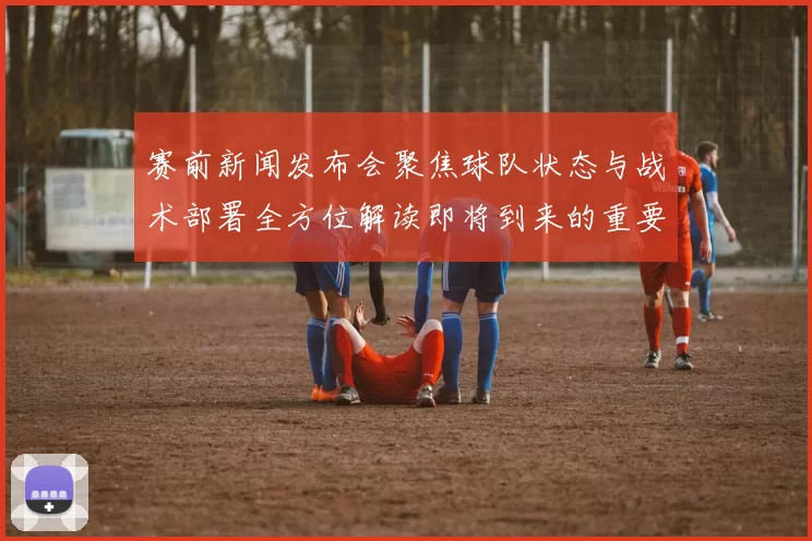 赛前新闻发布会聚焦球队状态与战术部署全方位解读即将到来的重要比赛