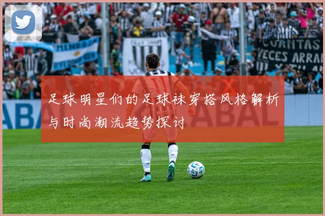 足球明星们的足球袜穿搭风格解析与时尚潮流趋势探讨