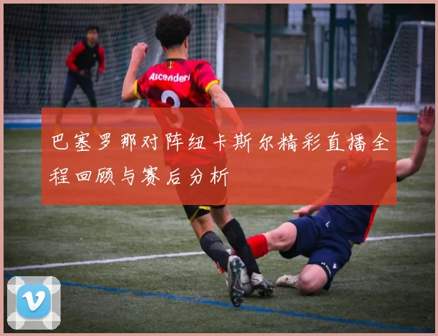 巴塞罗那对阵纽卡斯尔精彩直播全程回顾与赛后分析