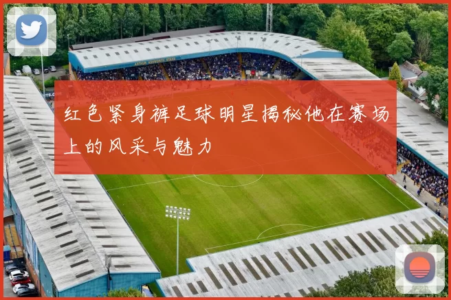 红色紧身裤足球明星揭秘他在赛场上的风采与魅力