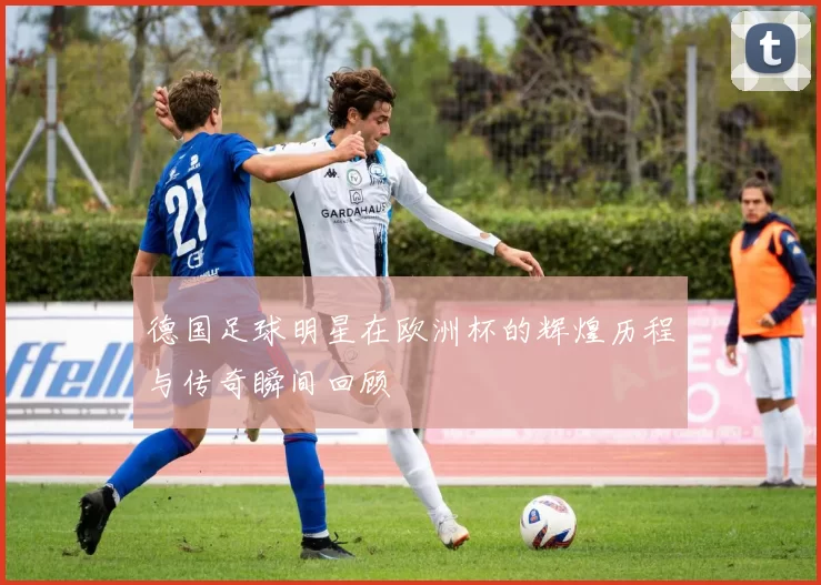 德国足球明星在欧洲杯的辉煌历程与传奇瞬间回顾