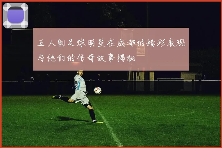 五人制足球明星在成都的精彩表现与他们的传奇故事揭秘