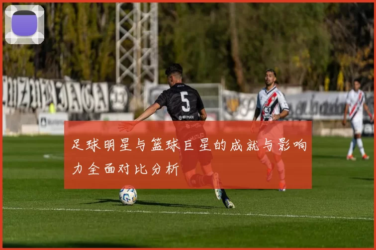 足球明星与篮球巨星的成就与影响力全面对比分析