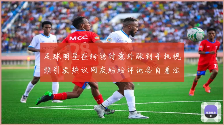 足球明星在转场时意外踩到手机视频引发热议网友纷纷评论各自看法