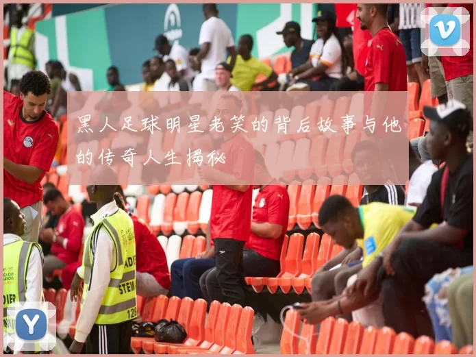黑人足球明星老笑的背后故事与他的传奇人生揭秘