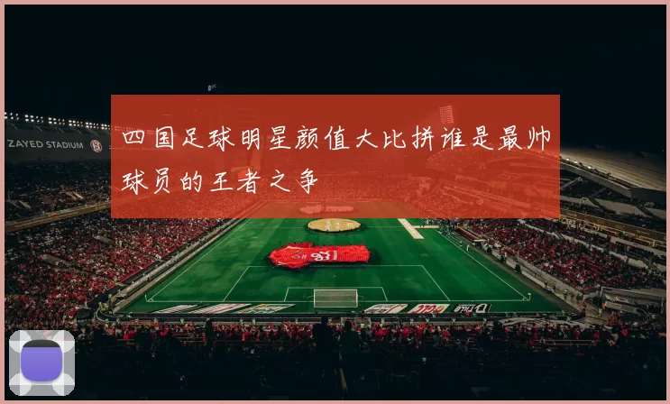 四国足球明星颜值大比拼谁是最帅球员的王者之争