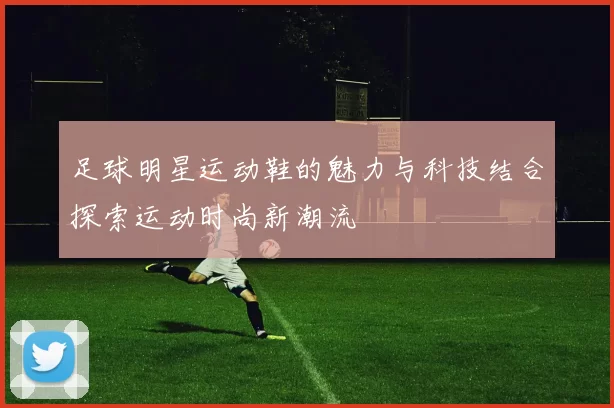 足球明星运动鞋的魅力与科技结合探索运动时尚新潮流
