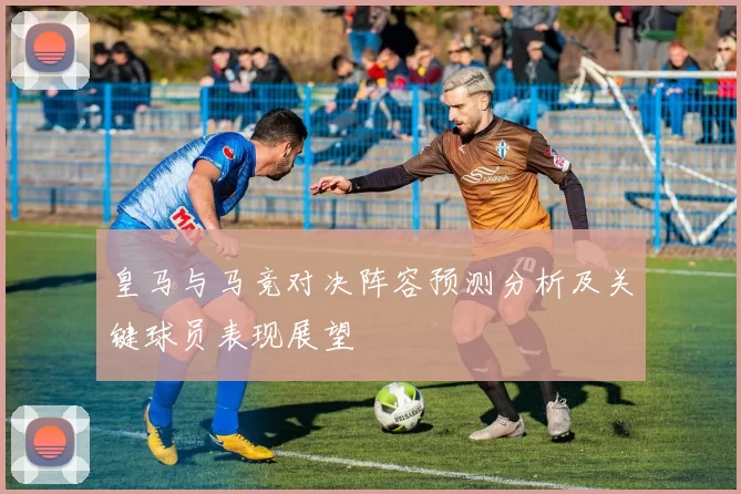 皇马与马竞对决阵容预测分析及关键球员表现展望