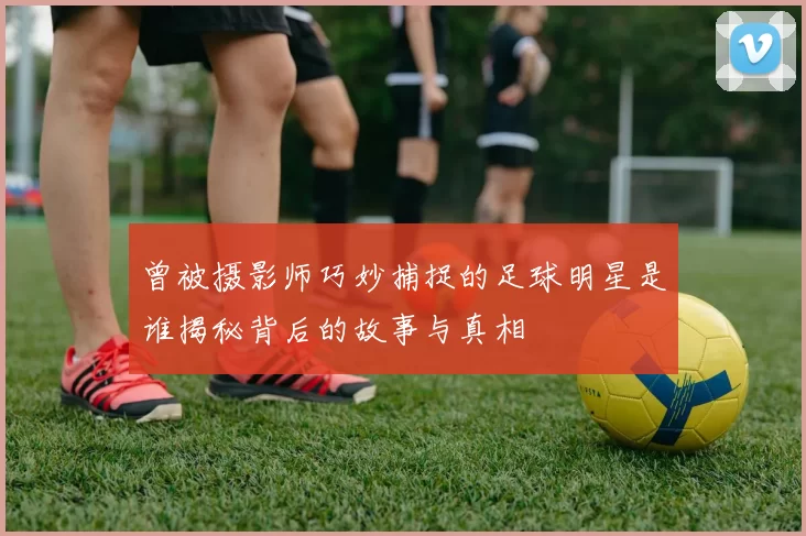 曾被摄影师巧妙捕捉的足球明星是谁揭秘背后的故事与真相