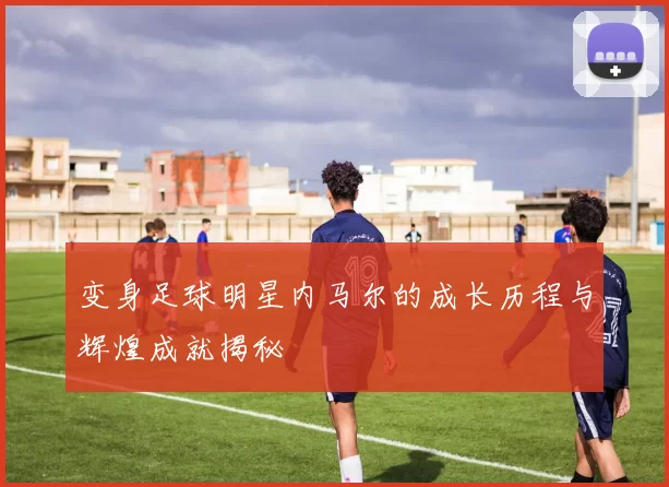 变身足球明星内马尔的成长历程与辉煌成就揭秘